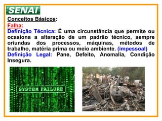 Conceitos Básicos:
Falha:
Definição Técnica: É uma circunstância que permite ou
ocasiona a alteração de um padrão técnico, sempre
oriundas dos processos, máquinas, métodos de
trabalho, matéria prima ou meio ambiente. (impessoal)
Definição Legal: Pane, Defeito, Anomalia, Condição
Insegura.
 
