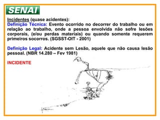 Incidentes (quase acidentes):
Definição Técnica: Evento ocorrido no decorrer do trabalho ou em
relação ao trabalho, onde a pessoa envolvida não sofre lesões
corporais, (e/ou perdas materiais) ou quando somente requerem
primeiros socorros. (SGSST-OIT - 2001)

Definição Legal: Acidente sem Lesão, aquele que não causa lesão
pessoal. (NBR 14.280 – Fev 1981)

INCIDENTE
 