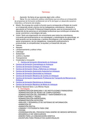 Términos:

A.       Aprendiz: Se llama al que aprende algún arte u oficio.
B.       Sena: Es una institución pública colombiana que se enfoca en el desarrollo
  de programas de formación profesional con el fin de lograr un desarrollo social en
  Colombia y el fomento del empleo.
• Misión: Se encarga de cumplir la función que le corresponde al Estado de invertir
   en el desarrollo social y técnico de los trabajadores colombianos, ofreciendo y
   ejecutando la Formación Profesional Integral gratuita, para la incorporación y el
   desarrollo de las personas en actividades productivas que contribuyan al desarrollo
   social, económico y tecnológico del país.
• Visión: Será una organización de conocimiento para todos los colombianos,
   innovando permanentemente en sus estrategias y metodologías de aprendizaje, en
   total acuerdo con las tendencias y cambios tecnológicos y las necesidades del
   sector empresarial y de los trabajadores, impactando positivamente la
   productividad, la competitividad, la equidad y el desarrollo del país.
• Valores:
• Respeto
• Librepensamiento y actitud crítica
• Liderazgo
• Solidaridad
• Justicia y equidad
• Transparencia
• Creatividad e innovación
      C. Centros de formación Alimentación en Antioquia
• Centros de formación Cosmetología en Antioquia
• Centros de formación Enología en Antioquia
• Centros de formación Obras y Reformas en Antioquia
• Centros de formación Automoción Automóvil en Antioquia
• Centros de formación Electricidad en Antioquia
• Centros de formación Mecánico de Coches en Antioquia
• Centros de formación Capacitación Profesional de Transporte de Mercancía en
   Antioquia
• Centros de formación Electrónica en Antioquia
• Centros de formación Mecánico de Motos en Antioquia
• Director Nacional Sena: Luís Alfonso Hoyos
      E. Tecnologías.
      -ADMINISTRACIÓN BANCARIA Y DE INSTITUCIONES FINANCIERAS
      -ADMINISTRACIÓN DE REDES DE COMPUTADORES
      -ADMINISTRACIÓN DEL ENSAMBLE Y MANTENIMIENTO DE
      COMPUTADORES Y REDES.
      -ADMINISTRACIÓN EMPRESARIAL
      -ADMINISTRACIÓN HOTELERA
      -ANÁLISIS Y DESARROLLO DE SISTEMAS DE INFORMACIÓN
      -ANIMACIÓN 3D
      -ANIMACIÓN DIGITAL
      -CÁMARA Y FOTOGRAFÍA PARA CINE
      -COCINA
      -COORDINACIÓN DEL PROCESO PARA DISEÑO DE MEDIOS IMPRESOS
      -DESARROLLO DE VIDEOJUEGOS
      -DISEÑO PARA LA COMUNICACIÓN GRÁFICA
      -ESCRITURA PARA PRODUCTOS AUDIOVISUALES
 