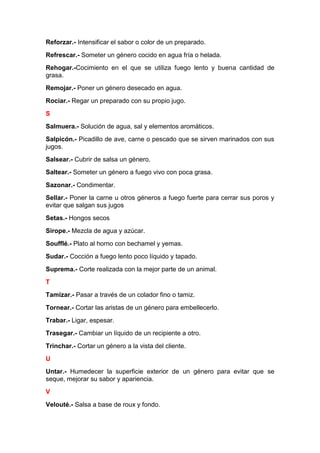 Reforzar.- Intensificar el sabor o color de un preparado.
Refrescar.- Someter un género cocido en agua fría o helada.
Rehogar.-Cocimiento en el que se utiliza fuego lento y buena cantidad de
grasa.
Remojar.- Poner un género desecado en agua.
Rociar.- Regar un preparado con su propio jugo.
S
Salmuera.- Solución de agua, sal y elementos aromáticos.
Salpicón.- Picadillo de ave, carne o pescado que se sirven marinados con sus
jugos.
Salsear.- Cubrir de salsa un género.
Saltear.- Someter un género a fuego vivo con poca grasa.
Sazonar.- Condimentar.
Sellar.- Poner la carne u otros géneros a fuego fuerte para cerrar sus poros y
evitar que salgan sus jugos
Setas.- Hongos secos
Sirope.- Mezcla de agua y azúcar.
Soufflé.- Plato al horno con bechamel y yemas.
Sudar.- Cocción a fuego lento poco líquido y tapado.
Suprema.- Corte realizada con la mejor parte de un animal.
T
Tamizar.- Pasar a través de un colador fino o tamiz.
Tornear.- Cortar las aristas de un género para embellecerlo.
Trabar.- Ligar, espesar.
Trasegar.- Cambiar un líquido de un recipiente a otro.
Trinchar.- Cortar un género a la vista del cliente.
U
Untar.- Humedecer la superficie exterior de un género para evitar que se
seque, mejorar su sabor y apariencia.
V
Velouté.- Salsa a base de roux y fondo.

 