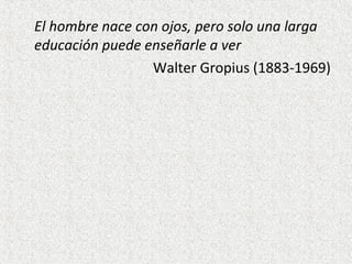 El hombre nace con ojos, pero solo una larga
educación puede enseñarle a ver
Walter Gropius (1883-1969)
 