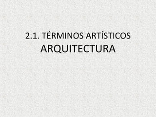 2.1. TÉRMINOS ARTÍSTICOS
ARQUITECTURA
 
