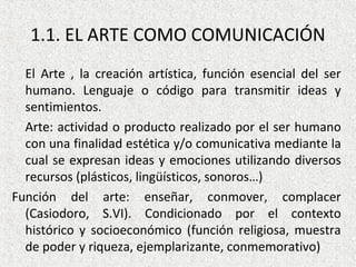 1.1. EL ARTE COMO COMUNICACIÓN
El Arte , la creación artística, función esencial del ser
humano. Lenguaje o código para transmitir ideas y
sentimientos.
Arte: actividad o producto realizado por el ser humano
con una finalidad estética y/o comunicativa mediante la
cual se expresan ideas y emociones utilizando diversos
recursos (plásticos, lingüísticos, sonoros…)
Función del arte: enseñar, conmover, complacer
(Casiodoro, S.VI). Condicionado por el contexto
histórico y socioeconómico (función religiosa, muestra
de poder y riqueza, ejemplarizante, conmemorativo)
 