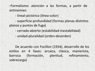 -Formalismo: atención a las formas, a partir de
antinomias:
- lineal-pictórico (línea-color)
- superficie-profundidad (formas planas-distintos
planos y puntos de fuga)
- cerrado-abierto (estabilidad-inestabilidad)
- unidad-pluralidad (orden-desorden)
De acuerdo con Focillon (1934), desarrollo de los
estilos en 4 fases: arcaica, clásica, manierista,
barroca (formación, plenitud, refinamiento,
sobrecarga)
 