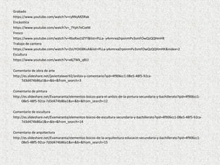 Grabado
https://www.youtube.com/watch?v=ryRNyMZlRak
Encáustica
https://www.youtube.com/watch?v=_7Yph7eCzeM
Fresco
https://www.youtube.com/watch?v=RbaRxx1IZYY&list=PLLa- y4vmrxaZrponmPv3smFOwQzQQHmHK
Trabajo de cantero
https://www.youtube.com/watch?v=ZsUYOIG8KuA&list=PLLa-y4vmrxaZrponmPv3smFOwQzQQHmHK&index=2
Escultura
https://www.youtube.com/watch?v=x6j7Wk_qB1I
Comentario de obra de arte
http://es.slideshare.net/javiertalaver92/anlisis-y-comentario?qid=4f906cc1-08e5-48f5-92ca-
7d3d474b86a1&v=&b=&from_search=3
Comentario de pintura
http://es.slideshare.net/Evamaranta/elementos-bsicos-para-el-anlisis-de-la-pintura-secundaria-y-bachillerato?qid=4f906cc1-
08e5-48f5-92ca-7d3d474b86a1&v=&b=&from_search=12
Comentario de escultura
http://es.slideshare.net/Evamaranta/elementos-bsicos-de-escultura-secundaria-y-bachillerato?qid=4f906cc1-08e5-48f5-92ca-
7d3d474b86a1&v=&b=&from_search=14
Comentario de arquitectura
http://es.slideshare.net/Evamaranta/elementos-bsicos-de-la-arquitectura-educacin-secundaria-y-bachillerato?qid=4f906cc1-
08e5-48f5-92ca-7d3d474b86a1&v=&b=&from_search=15
 