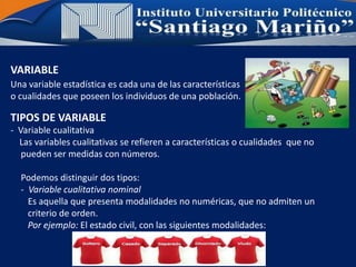 VARIABLE
Una variable estadística es cada una de las características
o cualidades que poseen los individuos de una población.
- Variable cualitativa
Las variables cualitativas se refieren a características o cualidades que no
pueden ser medidas con números.
Podemos distinguir dos tipos:
- Variable cualitativa nominal
Es aquella que presenta modalidades no numéricas, que no admiten un
criterio de orden.
Por ejemplo: El estado civil, con las siguientes modalidades:
TIPOS DE VARIABLE
 