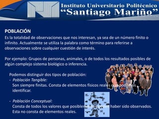 POBLACIÓN
Es la totalidad de observaciones que nos interesan, ya sea de un número finito o
infinito. Actualmente se utiliza la palabra como término para referirse a
observaciones sobre cualquier cuestión de interés.
Por ejemplo: Grupos de personas, animales, o de todos los resultados posibles de
algún complejo sistema biológico o inferencia.
Podemos distinguir dos tipos de población:
- Población Tangible:
Son siempre finitas. Consta de elementos físicos reales que podemos
identificar.
- Población Conceptual:
Consta de todos los valores que posiblemente pueden haber sido observados.
Esta no consta de elementos reales.
 