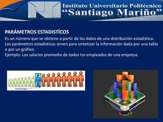 PARÁMETROS ESTADISTÍCOS
Es un número que se obtiene a partir de los datos de una distribución estadística.
Los parámetros estadísticos sirven para sintetizar la información dada por una tabla
o por un gráfico.
Ejemplo: Los salarios promedio de todos los empleados de una empresa.
 