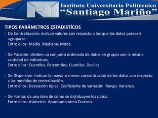 TIPOS PARÁMETROS ESTADISTÍCOS
- De Centralización: indican valores con respecto a los que los datos parecen
agruparse.
Entre ellos: Media. Mediana. Moda.
- De Posición: dividen un conjunto ordenado de datos en grupos con la misma
cantidad de individuos.
Entre ellos: Cuantiles. Percentiles. Cuartiles. Deciles.
- De Dispersión: Indican la mayor o menor concentración de los datos con respecto
a las medidas de centralización.
Entre ellos: Desviación típica. Coeficiente de variación. Rango. Varianza.
- De Forma: da una idea de cómo se distribuyen los datos.
Entre ellos: Asimetría. Apuntamiento o Curtosis.
 