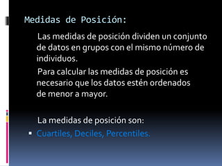 Medidas de Posición:
Las medidas de posición dividen un conjunto
de datos en grupos con el mismo número de
individuos.
Para calcular las medidas de posición es
necesario que los datos estén ordenados
de menor a mayor.
La medidas de posición son:
 Cuartiles, Deciles, Percentiles.
 