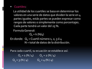  Cuartiles:
La utilidad de los cuartiles se basa en determinar los
valores en una serie de datos que dividen la serie en 4
partes iguales, estás partes se pueden expresar como
rangos de valores o simplemente como porcentajes.
Cada parte tendrá un valor del 25 %.
Formula General:
Qk = k (N/4)
En donde: Qk = Cuartil número 1, 2, 3 ó 4
N = total de datos de la distribución.
Para cada cuartil, su ecuación se establece así:
Q1 = 1 (N / 4) Q2 = 2 (N / 4)
Q3 = 3 (N / 4) Q4 = 4 (N / 4)
 