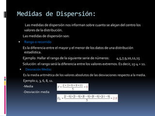 Medidas de Dispersión:
Las medidas de dispersión nos informan sobre cuanto se alejan del centro los
valores de la distribución.
Las medidas de dispersión son:
 Rango o recorrido
Es la diferencia entre el mayor y el menor de los datos de una distribución
estadística.
Ejemplo: Hallar el rango de la siguiente serie de números: 4,5,7,9,10,12,15
Solución: el rango será la diferencia entre los valores extremos. Es decir, 15-4 = 11.
 Desviación Media:
Es la media aritmética de los valores absolutos de las desviaciones respecto a la media.
Ejemplo:2, 3, 6, 8, 11.
-Media
-Desviación media
 