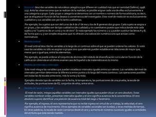  Nominal: describe variables de naturaleza categórica que difieren en cualidad más que en cantidad (Salkind, 1998:
113). Ante las observaciones que se realizan de la realidad, es posible asignar cada una de ellas exclusivamente a
una categoría o grupo. Cada grupo o categoría se denomina con un nombre o número de forma arbitraria, es decir,
que se etiqueta en función de los deseos o conveniencia del investigador. Este nivel de medición es exclusivamente
cualitativo y sus variables son por lo tanto cualitativas.
Por ejemplo, los sujetos que son del curso de A de 2º de eso y los de B generan dos grupos. Cada sujeto se asigna a
un grupo, y las variables son de tipo cualitativo (de cualidad) y no cuantitativo puesto que indica donde está cada
sujeto y no "cuanto es de un curso y no de otro". En este ejemplo los números 2 y 3 pueden sustituir las letrasA y B,
de forma que 2 y 3 son simples etiquetas que no ofrecen una valoración numérica sino que actúan como
nominativos
 Medida ordinal
El nivel ordinal describe las variables a lo largo de un continuo sobre el que se pueden ordenar los valores. En este
caso las variables no sólo se asignan a grupos sino que además pueden establecerse relaciones de mayor que,
menor que o igual que, entre los elementos.
Por ejemplo, se puede ordenar al conjunto de alumnos del módulo de diversificación curricular en función de la
calificación obtenida en el último examen sea de Español o de matemáticas es lo mismo.
 Medida de intervalo o intervalar
Este nivel integra las variables que pueden establecer intervalos iguales entre sus valores. Las variables del nivel de
intervalos permiten determinar la diferencia entre puntos a lo largo del mismo continuo. Las operaciones posibles
son todas las de escalas anteriores, más la suma y la resta.
Ejemplos de este tipo de variables son la fecha, la temperatura, las puntuaciones de una prueba, la escala de
actitudes, las puntuaciones de IQ, conjuntos de años, entre otros.
 Medida de razón o racional
El nivel de razón, integra aquellas variables con intervalos iguales que pueden situar un cero absoluto. Estas
variables nombran orden, presentan intervalos iguales y el cero significa ausencia de la característica. El cero
absoluto supone identificar una posición de ausencia total del rasgo o fenómeno.
Por ejemplo; el ingreso; el cero representaría que no recibe ingreso en virtud de un trabajo, la velocidad; el cero
significa ausencia de movimiento. Otros ejemplos de variables racionales son la edad, y otras medidas de tiempo.
En otras palabras, la escala de razón comienza desde el cero y aumenta en números sucesivos iguales a cantidades
del atributo que está siendo medido.
 