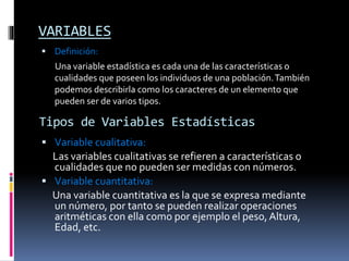 VARIABLES
 Definición:
Una variable estadística es cada una de las características o
cualidades que poseen los individuos de una población.También
podemos describirla como los caracteres de un elemento que
pueden ser de varios tipos.
Tipos de Variables Estadísticas
 Variable cualitativa:
Las variables cualitativas se refieren a características o
cualidades que no pueden ser medidas con números.
 Variable cuantitativa:
Una variable cuantitativa es la que se expresa mediante
un número, por tanto se pueden realizar operaciones
aritméticas con ella como por ejemplo el peso, Altura,
Edad, etc.
 