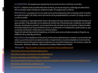 LA SUMATORIA: Se emplea para representar la suma de muchos o infinitos sumandos.
RAZÓN: La Razón es el cociente entre dos números, en el que ninguno o sólo algunos elementos
del numerador están incluidos en el denominador. El rango es de 0 a infinito.
PROPORCIÓN: La proporción es una razón en la cual los elementos del numerador están incluidos
en el denominador. Se utiliza como estimación de la probabilidad de un evento. El rango es de 0 a
1, o de 0 a 100%.
TASA: La tasa es un tipo especial de razón o de proporción que incluye una medida de tiempo en el
denominador. Está asociado con la rapidez de cambio de un fenómeno por unidad de una variable
(tiempo, temperatura, presión). Los componentes de una tasa son el numerador, el denominador,
el tiempo específico en el que el hecho ocurre, y usualmente un multiplicador, potencia de 10, que
convierte una fracción o decimal en un número entero.
Según el Instituto Nacional de Estadística, en el año 2002 se encontraba censada en España una
población de 41.837.894 personas.
FRECUENCIA: En estadística, la frecuencia (o frecuencia absoluta) de un evento x, es el número de
veces ni que dicho evento se repite durante un experimento o muestra estadística. Comúnmente,
la distribución de la frecuencia suele visualizarse con el uso de histogramas. Se conocen 4 tipos de
frecuencia: Absoluta, Relativa, AbsolutaAcumulada, RelativaAcumulada.
Bibliografia: http://ncastillo.ve.tripod.com/profmscnelsoncastillo/id5.html
http://www.vitutor.com/estadistica/descriptiva
http://deconceptos.com/ciencias-naturales/poblacion
http://es.wikipedia.org/wiki/Población-estadística
http://desirestadisticasbasicas.blogspot.com/2010/07/poblacion-parametro-muestra-estadistico.html
http://www.amschool.edu.sv/Paes/e2.htm
http://es.wikipedia.org/wiki/Frecuencia_estadística
 