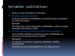Variables cualitativas:
Estas a su vez se dividen en dos tipos:
 Variable cualitativa nominal:
Es la que presenta modalidades no numéricas que no admiten
un criterio de orden.
Ejemplo:
El estado civil, con las siguientes modalidades: soltero, casado,
separado, divorciado y viudo.
 Variable cualitativa ordinal o variable cuasicuantitativa:
Una variable cualitativa ordinal presenta modalidades no
numericas, en las que existe un orden.
Ejemplos:
La nota en un examen: suspenso, aprobado, notable,
sobresaliente.
Medallas de una prueba deportiva: oro, plata, bronce.
 