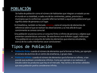 POBLACIÓN
Se habla de población como el número de habitantes que integran un estado ya sea
el mundo en su totalidad, o cada uno de los continentes, países, provincias o
municipios que lo conforman; y puede referirse también a aquel acto poblacional que
significa dotar de personas a un lugar.
En Estadística, también es llamada universo, como el conjunto de elementos de
referencia sobre el que se realizan las observaciones y va más allá de lo que
comúnmente se conoce como tal.
Una población se precisa como un conjunto finito o infinito de personas u objetos que
presentan características comunes. De esta forma Levin & Rubin (1996). Indica que
"Una población es un conjunto de todos los elementos que estamos estudiando,
acerca de los cuales intentamos sacar conclusiones".
Tipos de Población
 Población finita: cuando el número de elementos que la forman es finito, por ejemplo
el número de alumnos de un centro de enseñanza, o grupo clase.
 Población infinita: cuando el número de elementos que la forman es infinito, o tan
grande que pudiesen considerarse infinitos. Como por ejemplo si se realizase un
estudio sobre los productos que hay en el mercado. Hay tantos y de tantas calidades
que esta población podría considerarse infinita.
 