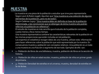MUESTRA
La muestra es una pieza de la población a estudiar que sirve para representarla.
Según Levin & Rubin (1996).Apuntan que "Una muestra es una colección de algunos
elementos de la población, pero no de todos".
Según Cadenas (1974). "Una muestra debe ser definida en base de la población
determinada, y las conclusiones que se obtengan de dicha muestra solo podrán
referirse a la población en referencia",
El estudio de muestras es más sencillo que el estudio de la población completa;
cuesta menos y lleva menos tiempo.
Una muestra representativa contiene las características relevantes de la población en
las mismas proporciones que están incluidas en tal población.
Los expertos en estadística recogen datos de una muestra, utilizan esta información
para hacer referencias sobre la población que está representada por la muestra. En
consecuencia muestra y población son conceptos relativos. Una población es un todo
y una muestra es una fracción o segmento de ese todo. Ejemplos de ello son:
 1.- Población de libros de una biblioteca; muestra, población de libros en la sección de
historia.
 2.- Población de niños en edad escolar; muestra, población de niños en primer grado
de primaria.
 3.- Población Densidad de estrellas en el universo; muestra, densidad de estrellas en
la vía láctea.
 