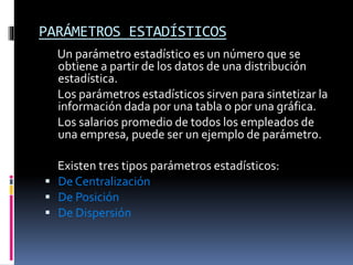 PARÁMETROS ESTADÍSTICOS
Un parámetro estadístico es un número que se
obtiene a partir de los datos de una distribución
estadística.
Los parámetros estadísticos sirven para sintetizar la
información dada por una tabla o por una gráfica.
Los salarios promedio de todos los empleados de
una empresa, puede ser un ejemplo de parámetro.
Existen tres tipos parámetros estadísticos:
 De Centralización
 De Posición
 De Dispersión
 