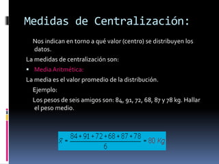 Medidas de Centralización:
Nos indican en torno a qué valor (centro) se distribuyen los
datos.
La medidas de centralización son:
 Media Aritmética:
La media es el valor promedio de la distribución.
Ejemplo:
Los pesos de seis amigos son: 84, 91, 72, 68, 87 y 78 kg. Hallar
el peso medio.
 