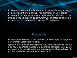 Razón
• Es la relación entre dos fenómenos independientes, el rango
es de cero a infinito positivo. Por ejemplo: en un Hospital
existen mil pacientes y un total de cincuenta médicos, por lo
cual se tiene una razón de 1000/50=20, en otras palabras en
el Hospital por cada médico existen 20 pacientes.
Frecuencia
Se denomina frecuencia a la cantidad de veces que se repite un
determinado valor de la variable.
Ejemplo: Durante una investigación acerca de animales. Se denota
que hay 7 animales machos y 8 animales hembras. Esto quiere
decir que la frecuencia con la que aparecen animales machos es 7,
y la frecuencia de animales hembras es de 8.
 