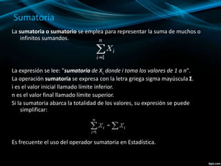 Sumatoria
La sumatoria o sumatorio se emplea para representar la suma de muchos o
infinitos sumandos.
La expresión se lee: "sumatoria de Xi, donde i toma los valores de 1 a n".
La operación sumatoria se expresa con la letra griega sigma mayúscula Σ.
i es el valor inicial llamado límite inferior.
n es el valor final llamado límite superior.
Si la sumatoria abarca la totalidad de los valores, su expresión se puede
simplificar:
Es frecuente el uso del operador sumatoria en Estadística.
 