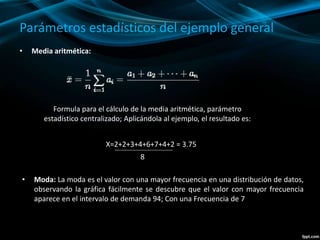 Parámetros estadísticos del ejemplo general
• Media aritmética:
Formula para el cálculo de la media aritmética, parámetro
estadístico centralizado; Aplicándola al ejemplo, el resultado es:
X=2+2+3+4+6+7+4+2 = 3.75
8
• Moda: La moda es el valor con una mayor frecuencia en una distribución de datos,
observando la gráfica fácilmente se descubre que el valor con mayor frecuencia
aparece en el intervalo de demanda 94; Con una Frecuencia de 7
 
