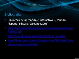 Bibliografía
• Biblioteca de aprendizaje interactivo 5, Mundo
hispano. Editorial Oceano (2006)
• http://www.iesramonolleros.es/matematicas/estapli
/pdf/t2.pdf
• http://es.wikipedia.org/wiki/Nivel_de_medida
• http://bioestadisticaula.blogspot.com/2012/07/prop
orcion-razon-y-tasa.html
 