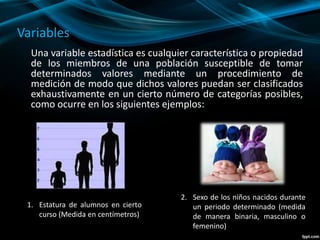 Variables
Una variable estadística es cualquier característica o propiedad
de los miembros de una población susceptible de tomar
determinados valores mediante un procedimiento de
medición de modo que dichos valores puedan ser clasificados
exhaustivamente en un cierto número de categorías posibles,
como ocurre en los siguientes ejemplos:
1. Estatura de alumnos en cierto
curso (Medida en centímetros)
2. Sexo de los niños nacidos durante
un periodo determinado (medida
de manera binaria, masculino o
femenino)
 