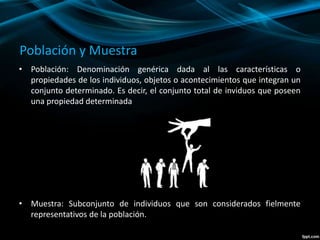 Población y Muestra
• Población: Denominación genérica dada al las características o
propiedades de los individuos, objetos o acontecimientos que integran un
conjunto determinado. Es decir, el conjunto total de inviduos que poseen
una propiedad determinada
• Muestra: Subconjunto de individuos que son considerados fielmente
representativos de la población.
 