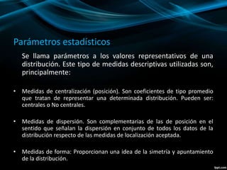 Parámetros estadísticos
Se llama parámetros a los valores representativos de una
distribución. Este tipo de medidas descriptivas utilizadas son,
principalmente:
• Medidas de centralización (posición). Son coeficientes de tipo promedio
que tratan de representar una determinada distribución. Pueden ser:
centrales o No centrales.
• Medidas de dispersión. Son complementarias de las de posición en el
sentido que señalan la dispersión en conjunto de todos los datos de la
distribución respecto de las medidas de localización aceptada.
• Medidas de forma: Proporcionan una idea de la simetría y apuntamiento
de la distribución.
 