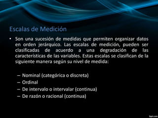Escalas de Medición
• Son una sucesión de medidas que permiten organizar datos
en orden jerárquico. Las escalas de medición, pueden ser
clasificadas de acuerdo a una degradación de las
características de las variables. Estas escalas se clasifican de la
siguiente manera según su nivel de medida:
– Nominal (categórica o discreta)
– Ordinal
– De intervalo o intervalar (continua)
– De razón o racional (continua)
 