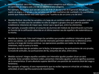  Medida Nominal: describe variables de naturaleza categórica que difieren en cualidad más que
en cantidad. Se asigna cada uno de los objetos a una categoría.
Por ejemplo, los sujetos que son del curso de A de 2º de eso y los de B generan dos grupos. Cada
sujeto se asigna a un grupo, y las variables son de tipo cualitativo (de cualidad) y no cuantitativo
puesto que indica donde está cada sujeto y no "cuanto es de un curso y no de otro".
 Medida Ordinal: describe las variables a lo largo de un continuo sobre el que se pueden ordenar
los valores. En este caso las variables no sólo se asignan a grupos sino que además pueden
establecerse relaciones de mayor que, menor que o igual que, entre los elementos.
Por ejemplo, se puede ordenar al conjunto de alumnos del módulo de diversificación curricular
en función de la calificación obtenida en el último examen sea de español o de matemáticas es
lo mismo.
 Medida de Intervalo: Este nivel integra las variables que pueden establecer intervalos iguales
entre sus valores. Las variables del nivel de intervalos permiten determinar la diferencia entre
puntos a lo largo del mismo continuo. Las operaciones posibles son todas las de escalas
anteriores, más la suma y la resta.
Ejemplos de este tipo de variables son la fecha, la temperatura, las puntuaciones de una prueba,
la escala de actitudes, las puntuaciones de IQ, conjuntos de años, entre otros.
 Medida racional: integra aquellas variables con intervalos iguales pueden situar un cero
absoluto. Estas variables nombran orden, presentan intervalos iguales y el cero significa ausencia
de la característica. El cero absoluto supone identificar una posición de ausencia total del rasgo o
fenómeno.
Por ejemplo; el ingreso; el cero representaría que no recibe ingreso en virtud de un trabajo, la
velocidad; el cero significa ausencia de movimiento.
 