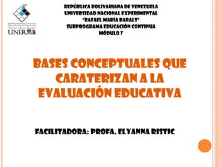 REPÚBLICA BOLIVARIANA DE VENEZUELA
UNIVERSIDAD NACIONAL EXPERIMENTAL
“RAFAEL MARÍA BARALT”
SUBPROGRAMA EDUCACIÓN CONTINUA
MÓDULO 7

Bases conceptuales que
caraterizan a la
EVALUACIÓN educativa
Facilitadora: PROFA. ELYANNA RISTIC

 