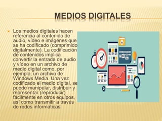 MEDIOS DIGITALES
 Los medios digitales hacen
referencia al contenido de
audio, vídeo e imágenes que
se ha codificado (comprimido
digitalmente). La codificación
de contenidos implica
convertir la entrada de audio
y vídeo en un archivo de
medio digital como, por
ejemplo, un archivo de
Windows Media. Una vez
codificado el medio digital, se
puede manipular, distribuir y
representar (reproducir)
fácilmente en otros equipos,
así como transmitir a través
de redes informáticas
 