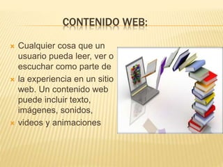 CONTENIDO WEB:
 Cualquier cosa que un
usuario pueda leer, ver o
escuchar como parte de
 la experiencia en un sitio
web. Un contenido web
puede incluir texto,
imágenes, sonidos,
 videos y animaciones
 