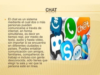 CHAT
 El chat es un sistema
mediante el cual dos o más
personas pueden
comunicarse a través de
internet, en forma
simultánea, es decir en
tiempo real, por medio de
texto, audio y hasta video,
sin importar si se encuentra
en diferentes ciudades o
países. Puedes entablar
comunicación con amigos,
familiares, compañeros de
trabajo e incluso con gente
desconocida, sólo tienes que
elegir la sala y ver que la
persona esté en línea.
 