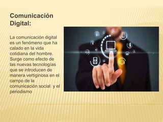 Comunicación
Digital:
La comunicación digital
es un fenómeno que ha
calado en la vida
cotidiana del hombre.
Surge como efecto de
las nuevas tecnologías
que se introducen de
manera vertiginosa en el
campo de la
comunicación social y el
periodismo
 