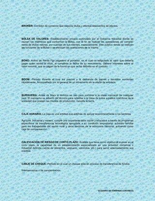 BROKER: Corredor de comercio que negocia títulos y efectúa descuentos de efectos.




BOLSA DE VALORES: Establecimiento privado autorizado por el Gobierno Nacional donde se
reúnen los miembros que conforman la Bolsa, con el fin de realizar las operaciones de compra-
venta de títulos valores, por cuentas de sus clientes, especialmente. Sitio público donde se realizan
las funciones de la Bolsa o se efectúan las operaciones de la misma.




BONO: Activo de Renta Fija pagadero al portador, en el cual va estipulado el valor que debería
pagar quien emitió el título, al cumplirse la fecha de su vencimiento. Genera intereses sobre el
valor nominal, que se pagan de la forma en que se ha definido en el contrato.




BOOM: Periodo durante el cual los precios y la demanda de bienes y servicios aumentan
rápidamente. Acompañado por lo general de un incremento en la oferta de empleos.




BURGUESIA: Antes de Marx el término se uso para nombrar a la clase mercantil de cualquier
país. El marxismo se adueñó del término para referirse a la clase de todos aquellos miembros de la
sociedad que poseen los medios de producción, incluida la tierra.




CAJA AGRARIA: La caja es una entidad que además de apoyar económicamente a los sectores

Agrícola, industrial y minero, cumple una importante labor social y educativa a través de programas
específicos de transferencia tecnológica apropiada a su condición empresarial: subsidio familiar
para los trabajadores del sector rural y otros sectores de la economía nacional, actuando como
caja de compensación.




CALIFICACIÓN DE RIESGO DE CORTO PLAZO: Análisis que tiene como objetivo el evaluar en el
corto plazo, la capacidad de un establecimiento especializado en una actividad comercial o
industrial definida (venta de alimentos, vestuario, vehículos, etc.) para servir adecuadamente sus
créditos.




CANJE DE CHEQUE: Periodo en el cual un cheque está en proceso de transferencia de fondos

Interbancarios o de compensación.




                                                                     GLOSARIO DE TÉRMINOS CONTABLES
 