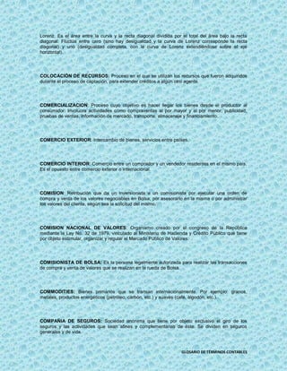 Lorenz. Es el área entre la curva y la recta diagonal dividida por el total del área bajo la recta
diagonal. Fluctúa entre cero (sino hay desigualdad y la curva de Lorenz corresponde la recta
diagonal) y uno (desigualdad completa, con la curva de Lorenz extendiéndose sobre el eje
horizontal).




COLOCACIÓN DE RECURSOS: Proceso en el que se utilizan los recursos que fueron adquiridos
durante el proceso de captación, para extender créditos a algún otro agente.




COMERCIALIZACION: Proceso cuyo objetivo es hacer llegar los bienes desde el productor al
consumidor. Involucra actividades como compraventas al por mayor y al por menor, publicidad,
pruebas de ventas, información de mercado, transporte, almacenaje y financiamiento.




COMERCIO EXTERIOR: Intercambio de bienes, servicios entre países.




COMERCIO INTERIOR: Comercio entre un comprador y un vendedor residentes en el mismo país.
Es el opuesto entre comercio exterior o internacional.




COMISION: Retribución que da un inversionista a un comisionista por ejecutar una orden de
compra y venta de los valores negociables en Bolsa, por asesorarlo en la misma o por administrar
los valores del cliente, según sea la solicitud del mismo.




COMISION NACIONAL DE VALORES: Organismo creado por el congreso de la República
mediante la Ley No. 32 de 1979, vinculado al Ministerio de Hacienda y Crédito Público que tiene
por objeto estimular, organizar y regular el Mercado Público de Valores.




COMISIONISTA DE BOLSA: Es la persona legalmente autorizada para realizar las transacciones
de compra y venta de valores que se realizan en la rueda de Bolsa.




COMMODITIES: Bienes primarios que se transan internacionalmente. Por ejemplo: granos,
metales, productos energéticos (petróleo, carbón, etc.) y suaves (café, algodón, etc.).




COMPAÑIA DE SEGUROS: Sociedad anónima que tiene por objeto exclusivo el giro de los
seguros y las actividades que sean afines y complementarias de éste. Se dividen en seguros
generales y de vida.



                                                                   GLOSARIO DE TÉRMINOS CONTABLES
 