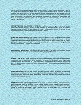 componen, y que se caracteriza por cada miembro, tiene un voto al margen del capital o aporte
que tenga en la cooperativa. Esta forma de organización permite unir a personas de pocos
recursos que se encuentran en una situación similar para aprovechar las ventajas de una
operación más eficiente en mayor escala. Los cooperados, son a su vez dueños y administradores
de la cooperativa, y las ganancias, son distribuidas entre ellos en proporción a sus aportes. Los
tipos de Cooperativa, más conocidas son las agrícolas, de comercialización, de consumo, de
crédito y de productos.




CORPORACIONES DE AHORRO Y VIVIENDA: Institución financiera que tiene como función
promover el ahorro privado y llevarlo hacia la industria de la construcción a través de créditos
hipotecarios. La captación de los recursos se hace a través de las cuentas de ahorro, de los
depósitos ordinarios y de los certificados de depósito a término.




CORPORACIONES FINANCIERAS: Según la definición legal (ley 45/90) son aquellas instituciones
financieras que tienen por función principal la captación de recursos a término, a través de
depósitos o de instrumentos de deuda a plazo, con el fin de realizar operaciones activas de crédito
y efectuar inversiones, con el objeto primordial de fomentar o promover la creación, reorganización,
fusión, transformación y expansión de empresas.




CORRECCIÓN MONETARIA: Corresponde a la diferencia entre la revalorización de los activos
sujeto a corrección monetaria y la revalorización del capital propio financiero.




CORRECCIÓN MONETARIA: Tratándose de obligaciones dineradas, consiste en el procedimiento
mediante el cual se restablece el poder adquisitivo de la moneda. Se calcula como el promedio
aritmético simple del valor de la DTF para las cuatro o cinco semanas de cada mes, multiplicada
por 74%. La corrección monetaria se aplica a los depósitos y préstamos de las corporaciones de
ahorro y vivienda.




CORPORATIVISMO: Doctrina que justifica la organización del sistema económico por medio de
asociaciones de trabajadores, empresarios, profesionales, etc.; subordinados de algún modo al
poder político que integrarían. Esta organización haría inútil o superfluo cualquier otro tipo de
institución política parlamentaria.




COST INSURANCE FREIGHT (CIF): Abreviatura usada en algunos contratos internacionales de
venta, cuando el precio de la misma incluye "costos, seguros y fletes" de los artículos vendidos.
Esto significa que el vendedor costea todos los gastos relacionados con el envío de la mercancía
desde su punto de exportación hasta cualquier punto de importación. En Colombia, las
importaciones se calculan a precios CIF.




                                                                    GLOSARIO DE TÉRMINOS CONTABLES
 