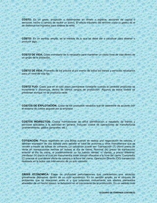 COSTO: Es un gasto, erogación o desembolso en dinero o especie, acciones de capital o
servicios, hecho a cambio de recibir un activo. El efecto tributario del término costo (o gasto) es el
de disminuir los ingresos para obtener la renta.




COSTO: En un sentido amplio, es la medida de lo que se debe dar o sacrificar para obtener o
producir algo.




COSTO DE VIDA: Costo monetario de lo necesario para mantener un cierto nivel de vida dentro de
un grupo de la población.




COSTO DE VIDA: Promedio de los precios al por menor de todos los bienes y servicios necesarios
para un nivel de vida fijo.




COSTO FIJO: Costo que en el coto plazo permanece constante cuando la cantidad producida se
incrementa o disminuye, dentro de ciertos rangos de producción. Algunos de estos costos se
presentan aunque no se produzca nada.




COSTOS DE EXPLOTACIÓN: Costo de los productos vendidos que se determine de acuerdo con
el sistema de costos seguido por la empresa.




COSTOS INDIRECTOS: Costos normalmente de difícil identificación o resultado de bienes y
servicios aplicables a la actividad en general. Incluyen costos de operaciones de manufacturas
(mantenimiento, gastos generales, etc.)




COTIZACIÓN: Precio registrado en una Bolsa cuando se realiza una negociación de valores, o
también expresión de uso bursátil para señalar el valor de acciones y otros instrumentos que se
venden a través de bolsas de comercio. La cotización puede ser: Transacción (T) último precio de
venta en transacciones hechas en bolsas el día de cierre; Nominal (N) precio de transacción
anterior al día de cierre, si posteriormente no ha habido ventas, ni ofertas, a precio diferente;
Vendedor (V) precio al cual los instrumentos están siendo ofrecidos a la hora del cierre; Comprador
(C) precios al cual existe oferta de compra a la hora del cierre; Operación Directa (OD) transacción
realizada en la bolsa con intervención de un solo corredor.




CRISIS ECONOMICA: Etapa de profundas perturbaciones que caracterizan una situación
gravemente depresiva, dentro de un ciclo económico. En un sentido amplio, es el conjunto de
problemas que se relacionan entre si y que potencian mutuamente sus efectos planteados
alrededor de un hecho básico: la reducción en el crecimiento de la producción. En un sentido más


                                                                     GLOSARIO DE TÉRMINOS CONTABLES
 