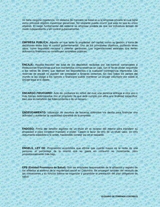 no tiene ninguna ingerencia. Un sistema de mercado se basa en a la empresa privada la cual tiene
como principal objetivo maximizar ganancias. No obstante puede ocurrir que este no sea su único
objetivo. El rasgo fundamental del sistema se empresa privada es que los individuos actúan de
modo independiente y sin control gubernamental.




EMPRESA PUBLICA: Aquella en que tanto la propiedad del capital, como su gestión y toma de
decisiones están bajo el control gubernamental. Uno de los principales objetivos, pudiendo tener
otros, como seguridad nacional u obtener ganancias. Las organizaciones estatales que tienen
autonomía financiera no constituyen empresas públicas.




ENCAJE: Aquella fracción del total de los depósitos recibidos por los bancos comerciales e
instituciones financieras que son mantenidos como reservas en caja, con el fin de poder responder
a los retiros de dinero que realicen los depositantes o a cualquier contingencia imprevista. Las
reservas de encaje no pueden ser prestadas a terceras personas. En casi todos los países del
mundo la ley obliga a los bancos o financiera puede mantener un encaje voluntario por sobre el
encaje legal si lo desea.




ENCARGO FIDUCIARIO: Acto de confianza en virtud del cual una persona entrega a otra uno o
más bienes determinados con el propósito de que ésta cumpla con ellos una finalidad específica,
bien sea en beneficio del fideicomitente o de un tercero.




ENDEUDAMIENTO: utilización de recursos de terceros obtenidos vía deuda para financiar una
actividad y aumentar la capacidad operativa de la empresa.




ENDOSO: Firma del tenedor legítimo de un título en el reverso del mismo para transferir su
propiedad o para constituir mandato o poder. Cesión a favor de otro de un título valor, en otro
documento expedido a la orden, haciéndolo constar así en el respaldo.




ENGELS, LEY DE: Proposición económica que afirma que cuanto mayor es la renta de una
persona, el porcentaje de la misma que se gasta en consumo se incrementa, pero
proporcionalmente más bajo.




EPS (Entidad Promotora de Salud): Son las entidades responsables de la afiliación y registro de
los afiliados al sistema de la regularidad social en Colombia. Se encargan también del recaudo de
las cotizaciones y su función básica es organizar y garantizar la prestación del plan obligatorio de
salud.




                                                                    GLOSARIO DE TÉRMINOS CONTABLES
 