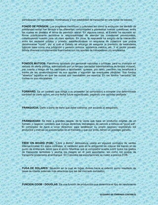 participación no rescatables, nominativas y con posibilidad de transarse en una bolsa de valores.

FONDO DE PENSION: Los progresos científicos y culturales así como la evolución del sentido de
solidaridad social han llevado a las diferentes comunidades a plantearse nuevas cuestiones, entre
las cuales se destaca el tema de previsión social. En algunos casos, el Estado ha asumido en
forma prácticamente exclusiva la responsabilidad de atender las cuestiones provisionales,
constituyendo nuestro país un claro ejemplo. En otros, la respuesta ha surgido de la interacción
entre los sectores público y privado, estableciéndose un esquema de cobertura que podría
denominarse "mixto", por el cual el Estado se encarga de asegurar la previsión de estándares
básicos tales como una jubilación o pensión mínima, asistencia médica, etc. Y el sector privado
brinda diversos complementos financiados con los aportes de trabajadores y/o empleados.




FONDOS MUTUOS: Patrimonio aportado por personas naturales o jurídicas, para su inversión en
valores de oferta pública, administrado por un tercero (sociedad administradora de fondos mutuos),
por cuenta y riesgo de los partícipes o aportantes, quienes, por tanto, perciben los beneficios a
través de las revalorizaciones de sus aportes y soportan las eventuales pérdidas. Son fondos
"abiertos" aquellos en que las cuotas son rescatables por esencia. En los fondos "cerrados" las
cuotas no son rescatables.




FORWARD: Es un contrato que obliga a su poseedor (el comprador) a comprar una determinada
cantidad de cierto activo, en una fecha futura especificada, pagando una cantidad prefijada.




FRANQUICIA: Daño o parte de daño que debe cobrarse, por acuerdo al asegurado.




FRANQUICIAS: Se trata a grandes rasgos, de la venta que hace un productor original, de un
formato o negocio, concepto que incluye derechos, estrategias de servicio e incluso el "good will".
El comprador se hace a unos derechos, para establecer su propio negocio, explotando los
productos y marcas ya posicionadas en el mercado y que por ende, tienen un prestigio ganado.




FREE ON BOARD (FOB): "Libre a Bordo" Abreviatura usada en algunos contratos de ventas
internacionales. En estos contratos, el vendedor está en la obligación de colocar los bienes en su
punto de embarque, listos para el envío. Mientras que el comprador acepta cubrir todos los gastos
de transporte terrestres y asume los riesgos en el país exportador, así como los costos de
transporte posteriores al embarque. En Colombia las exportaciones se miden a precios FOB.




FUGA DE DOLARES: Situación en la cual se fugan divisas hacia el exterior como resultado de
tasas de interés externas más atractivas que las del mercado doméstico.




FUNCION COOB - DOUGLAS: Es una función de producción que determina el tipo de rendimiento


                                                                    GLOSARIO DE TÉRMINOS CONTABLES
 