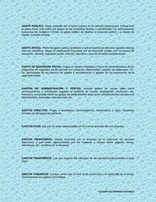 GASTO PUBLICO: Gasto realizado por el sector público en un periodo determinado. Incluye todo
el gasto fiscal, más todos los gastos de las empresas fiscales y semifiscales con administración
autónoma del Gobierno Central. El gasto público se destina a consumo público y a bienes de
capital, inversión pública.




GASTO SOCIAL: Parte del gasto público destinado a la financiación de servicios sociales básicos
para los individuos. Según la clasificación propuesta por las Naciones Unidas, son los gastos de
educación, sanidad, seguridad social, vivienda, deportes y otros de similares características.




GASTO DE SEGURIDAD SOCIAL: Pagos en efectivo realizados a favor de los beneficiarios de los
programas de seguridad social (pensión por jubilación, enfermedad, subsidio de desempleo, et.).
Se descontarán de los mismos los gastos e administración y gestión de los organismos de la
seguridad social.




GASTOS DE ADMINISTRACIÓN Y VENTAS: Incluye gastos de ventas tales como
remuneraciones y comisiones pagadas al personal de ventas, propaganda, promoción, etc.
Asimismo, comprende todos los gastos de administración tales como remuneraciones del personal
administrativo, impuestos, suscripciones, etc.




GASTOS DIRECTOS: Pagos a empelados, suministradores, beneficiarios y otros receptores
privados de los pagos del gobierno.




GASTOS FIJOS: Los que no están relacionados con el nivel de actividad de una empresa.




GASTOS FINANCIEROS: Gastos incurridos por la empresa en la obtención de recursos
financieros y que están representados por los intereses y primas sobre pagarés, bonos,
debentures, etc., emitidos por la empresa.




GASTOS FINANCIEROS: Los que originan los intereses de las deudas comprometidas a largo
plazo.




GASTOS VARIABLES: Los que varían con el nivel de la producción o la capacidad de la planta.
Generalmente son gastos controlables.




                                                                 GLOSARIO DE TÉRMINOS CONTABLES
 