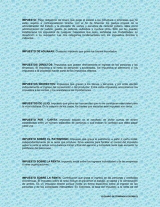 IMPUESTO: Pago obligatorio de dinero que exige el estado a los individuos o empresas que no
están sujetos a contraprestación directa, con el fin de financiar los gastos propios de la
administración del Estado y la provisión de vienes y servicios de carácter público, tales como
administración de justicia, gastos de defensa, subsidios y muchos otros. Sólo por ley pueden
establecerse los impuestos de cualquier naturaleza que sean, señalarse sus modalidades, su
repartición o su supresión. Las dos categorías fundamentales son los impuestos directos e
indirectos.




IMPUESTO DE ADUANAS: Cualquier impuesto que grava los bienes importados.




IMPUESTOS DIRECTOS: Impuestos que gravan directamente el ingreso de las personas y las
empresas. El impuesto a la renta de personas y sociedades, los impuestos al patrimonio y, los
impuestos a la propiedad hacen parte de los impuestos directos.




IMPUESTOS INDIRECTOS: Impuestos que gravan a los bienes y servicios, y por ende afectan
indirectamente el ingreso del consumidor o del productor. Entre éstos impuestos encontramos los
impuestos a las ventas, y los aranceles a las importaciones.




IMPUESTOS DE LUJO: Impuesto que grava las mercancías que no se consideran esenciales para
la vida cotidiana. En la mayoría de los casos, los bienes que soportan este impuesto son caros.




IMPUESTO PER - CAPITA: Impuesto basado en el resultado de dividir sumas de dinero
establecidas entre un número específico de personas y que indican la cantidad que debe pagar
cada una.




IMPUESTO SOBRE EL PATRIMONIO: Impuesto que grava el patrimonio a partir d cierto límite,
independientemente de la renta que produce. Sirve además para facilitar el control del impuesto
sobre la renta al actuar como balance inicial y final del ejercicio y considera renta todo aumento no
justificado del patrimonio.




IMPUESTO SOBRE LA RENTA: Impuesto anual sobre los ingresos individuales y de las empresas
u otras organizaciones.




IMPUESTO SOBRE LA RENTA: Contribución que grava el ingreso de las personas y entidades
económicas. El impuesto sobre la renta incluye el gravamen al trabajo, al capital y la combinación
de ambos. Es un impuesto directo porque incide en forma específica sobre el ingreso de las
personas y de las sociedades mercantiles. En Colombia, la tasa del impuesto a la renta es del


                                                                     GLOSARIO DE TÉRMINOS CONTABLES
 