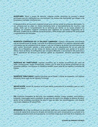 INVENTARIO: Stock o acopio de insumos, materias primas, productos en proceso y bienes
terminados que son mantenidos por una empresa. Las causas más importantes que obligan a las
empresas a mantener inventarios son:

El abastecimiento de insumos y materias primas junto con las ventas de productos terminados, no
son procesos que se crean en ciertos momentos entre el aprovechamiento de insumos y las
ventas. Dado que el comportamiento de la demanda por bienes no se puede predecir con
exactitud, es necesario mantener inventarios para satisfacer los aumentos inesperados de la
demanda. Existencias de materias primas productos y bines finales que mantienen los productores
y organizaciones de mercadeo.




INGRESOS CORRIENTES DE LA BALANZA CAMBIARIA: Ingresos relacionados directamente
con las transacciones de bienes y servicios de la Balanza Cambiaria. Los ingresos corrientes están
compuestos por las exportaciones de bienes, o sea, los reintegros de divisas por exportaciones de
café, carbón, ferroníquel, petróleo y otros productos; por las adquisiciones de oro por parte del
Banco de la República; por las ventas de divisas que las compañías que operan en el sector
minero hacen al Banco de la República por conceptos diferentes a la exportación de productos; y
por la exportación de servicios por ejemplo, gastos de exportación, servicios personales entre
otros.




INGRESOS NO TRIBUTARIOS: Ingresos percibidos por el Estado provenientes del cobro de
tasas, contribuciones, rentas contractuales, multas y por la venta de los bienes producidos por las
empresas públicas. Los ingresos no tributarios también hacen parte de los Ingresos Corrientes del
Estado.




INGRESOS TRIBUTARIOS: Ingresos percibido por el Estado, a través de impuestos. Los ingresos
tributarios hacen parte de los Ingresos Corrientes.




IMPORTACIÓN: Acción de introducir en el país bienes producidos en el extranjero para su uso o
consumo interno.




IPS: Institución Prestadora de Servicios. Son entidades oficiales, mixtas, privadas, comunitarias y
solidarias, organizadas para la prestación de servicios de salud a los afiliados al sistema de salud,
dentro de las entidades promotoras de salud o fuera de ellas, por subcontratación y de acuerdo
con el plan obligatorio de salud (POS).




INVERSIÓN: Es el flujo de producto de un período dado que se usa para mantener o incrementar
el stock de capital de la economía. El gasto de inversión trae como consecuencia un aumento en la
capacidad productiva futura de la economía. La inversión bruta es el nivel total de la inversión y la



                                                                     GLOSARIO DE TÉRMINOS CONTABLES
 