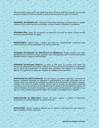 neta descuenta la depreciación del capital. Esta última denota la parte de la inversión que aumenta
el stock de capital. En teoría económica el ahorro macroeconómico es igual a la inversión.




INVERSIÓN, SOCIEDADES DE: Instituciones financieras dedicadas exclusivamente a la gestión
colectiva de las inversiones de sus accionistas, ya sea en valores mobiliarios o inmobiliarios.




INVERSIÓN REAL: Gasto que se destina a la adquisición de bienes de capital, creando de esta
forma una nueva formación de capital.




INVERSIONISTA: Persona física o jurídica que utiliza sus disponibilidades económicas para
adquirir acciones o títulos negociables en el mercado financiero.




INVERSIÓN EXTRANJERA DE PORTAFOLIO (O INDIRECTA): Aquella inversión que hacen
agentes de una economía en bonos, acciones y otras participaciones que no constituyen inversión
extranjera directa ni reservas internacionales.




INVERSIÓN EXTRANJERA DIRECTA: La define el FMI como "la inversión cuyo objeto sea
adquirir una participación permanente y efectiva en la dirección de una empresa en una economía
que no sea la del inversionista." La inversión debe contemplar los cambios en la participación
efectiva en el capital de las empresas, incluidas las utilidades que se reinvierten.




INVERSIONISTAS INSTITUCIONALES: Son los bancos, sociedades financieras, compañías de
seguros, entidades nacionales de reaseguro y administradoras de fondos autorizados por ley.
También tienen este carácter las entidades que señala la Superintendencia de Valores y Seguros,
mediante una norma de carácter general, siempre que se cumplan las siguientes condiciones
copulativas: que el giro principal de las entidades sea la realización de inversiones financieras o en
activos financieros, con fondo s de terceros, y que el volumen de transacciones, naturaleza de sus
activos u otras características, permita calificar de relevante su participación en el mercado.




INVESTIGACIÓN DE MERCADOS: Proceso de reunir, registrar y analizar la información
relacionada con la comercialización de bienes y servicios.




INYECCIONES: Término opuesto a retiradas que se utilizan en macroeconomía para indicar los
flujos de gastos de bienes y servicios.




                                                                     GLOSARIO DE TÉRMINOS CONTABLES
 