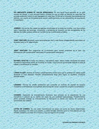 IVA (IMPUESTO SOBRE EL VALOR AGREGADO): Es una figura fiscal aplicable en un gran
número de países, y cuyo principio básico consiste en que su pago se efectúa en cada fase del
proceso productivo sobre el valor agregado en cada fase. El IVA es un impuesto técnicamente muy
definido, por cuanto es completamente neutral, particularmente en las operaciones de exportación
e importación.




JOBBER: Una de las dos clases de agentes comerciales en la bolsa de Londres. Los Jove actúan
como mayoristas de acciones, comprando y vendiendo de acuerdo con las necesidades de los
agentes de bolsa quiénes actúan en nombre de los inversionistas privados.




JOINT VENTURE: Empresa cuyos accionistas son dos o más firmas independientes que entran en
sociedad para un fin determinado.




JOINT VENTURE: Son programas de Co-inversión para montar empresas en el país, con
participación de inversionistas nacionales e inversionistas extranjeros.




KEYNES, EFECTO: Si todos los precios y los salarios bajan, habrá menos necesidad de saldos
monetarios disponibles, éstos se invertirán en títulos, cuyos precios aumentarán bajando la tasa de
interés y aumentando la inversión.




LARGO PLAZO: Periodo de tiempo suficientemente amplio para que la cantidad de capital pueda
ajustarse al nivel deseado. Periodo suficientemente largo para lograr un equilibrio. Cualquier
periodo amplio.




LEASING: Técnica de crédito profesional que comporta un contrato de alquiler de equipos
mobiliarios e inmobiliarios, acompañado de promesa de venta u opción de compra al arrendatario.




LEASING: Operación de arrendamiento financiero que consiste en la adquisición de una
mercancía, a petición de su cliente, por parte de una sociedad especializada. Posteriormente,
dicha sociedad entrega en arrendamiento la mercancía al cliente con opción de compra al
vencimiento del contrato.




LETRA DE CAMBIO: Es una orden incondicional de pasar una suma de dinero determinada.
Puede expedirse a la orden o al potador, o puede también definirse como un título librado por una
entidad crediticia a la orden de sí misma, y que se negocia en la bolsa.




                                                                   GLOSARIO DE TÉRMINOS CONTABLES
 