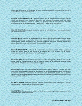 abierto que se mantenga en el mercado de futuro, el cual es devuelto al vencimiento del contrato o
cuando éste se cierra anticipadamente.




MARGEN DE INTERMEDIACIÓN: Diferencia entre la tasa de interés de colocación y la tasa de
interés de captación. Este margen le permite a las entidades financieras cubrir sus costos
administrativos, dejando - cuando es posible- una ganancia sobre el capital invertido. Depende
principalmente del porcentaje de encaje, y la estructura y riesgo de las colocaciones




MARGEN DE VARIACIÓN: Ajuste diario en el valor de un contrato de futuro para llevarlo al precio
del cierre del mercado.




MARGEN NETO: Indicador de rentabilidad que se define como la utilidad neta sobre las ventas
netas. La utilidad neta es igual a las ventas netas menos el costo de ventas, menos los gastos
operacionales, menos la provisión para impuesto de Renta, más otros ingresos menos otros
gastos. Esta razón por sí sola no refleja la rentabilidad del negocio.




MARGEN OPERACIONAL: Indicador de rentabilidad que se define como la utilidad operacional
sobre las ventas netas y nos indica, si el negocio es o no lucrativo, en si mismo,
independientemente de la forma como ha sido financiado.




MARGINALISMO: Teoría económica originada a mediados del siglo XIX y fundada en la idea de
que el valor de intercambio de un bien se halla en función de la utilidad de la última unidad
disponible de dicho bien, denominada utilidad marginal.




MARKETING: Rama de la administración de empresas que estudia todas las funciones que debe
realizar una empresa para investigar las necesidades del consumidor y traducir dicha información y
la creación, producción e introducción de nuevos productos del mercado, para lo cual se requiere
de desarrollar actividades de investigación de mercados, planificación del producto, promoción de
ventas, ventas y distribución.




MATERIAS PRIMAS: Productos agrícolas, forestales o minerales que han sufrido poca o ninguna
transformación y que formarán un producto terminado.




MAXIMIZACIÓN: Comportamiento decisivo en donde un empresario quiere siempre seleccionar la
mejor alternativa entre otras posibles.




                                                                   GLOSARIO DE TÉRMINOS CONTABLES
 